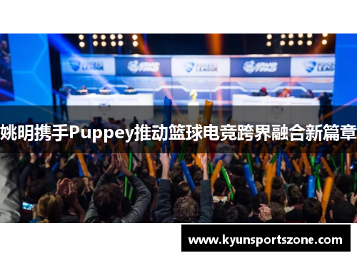 姚明携手Puppey推动篮球电竞跨界融合新篇章