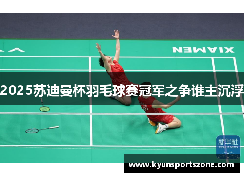 2025苏迪曼杯羽毛球赛冠军之争谁主沉浮