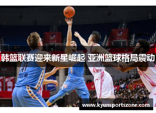 韩篮联赛迎来新星崛起 亚洲篮球格局震动