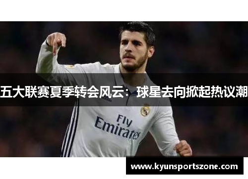 五大联赛夏季转会风云：球星去向掀起热议潮