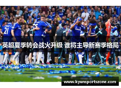 英超夏季转会战火升级 谁将主导新赛季格局